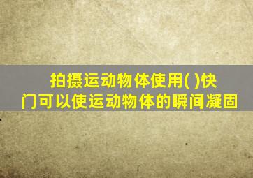 拍摄运动物体使用( )快门可以使运动物体的瞬间凝固